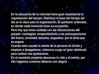 En la educación de la voluntad tiene gran importancia la
organización del tiempo. Distribuir la base del tiempo del
día es la clave para la organización. El quehacer ordenado,
en donde cada momento tiene su ocupación.
Pero hay que tener cuidado con las distracciones del
pasado: nostalgias, arrepentimiento o las preocupaciones
del futuro: ansiedad, temores, angustias; por la tarea que
se espera.
Cuando esto sucede la mente de la persona se divide y
empieza a desgastarse; entonces surge un gran obstáculo
para realizar sus quehaceres.
En el momento presente descansa la vida y el mérito; por
ello hagamos nuestros deberes con alegría.
 