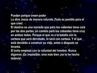 Pueden porque creen poder
Lo dice Jesús de manera rotunda ¡Todo es posible para el
que cree!.
El destino es una moneda que para los valientes tiene cara
por las dos partes, en cambio para los cobardes tiene cruz
en ambos lados. Porque el que va a la batalla con la
certeza que será derrotado, lo será con certeza. Y el que
está decidido a construir su vida, antes o después se
levanta.
El éxito empieza con la voluntad del hombre. Nunca
digamos ¡Es imposible; sino mas bien ¡no lo he hecho
todavía!.
 