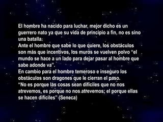 El hombre ha nacido para luchar, mejor dicho es un
guerrero nato ya que su vida de principio a fin, no es sino
una batalla.
Ante el hombre que sabe lo que quiere, los obstáculos
son más que incentivos, los muros se vuelven polvo “el
mundo se hace a un lado para dejar pasar al hombre que
sabe adonde va”.
En cambio para el hombre temeroso e inseguro los
obstáculos son dragones que le cierran el paso.
“No es porque las cosas sean difíciles que no nos
atrevemos, es porque no nos atrevemos; el porque ellas
se hacen difíciles” (Seneca)
 
