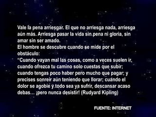 Vale la pena arriesgar. El que no arriesga nada, arriesga
aún más. Arriesga pasar la vida sin pena ni gloria, sin
amar sin ser amado.
El hombre se descubre cuando se mide por el
obstáculo:
“Cuando vayan mal las cosas, como a veces suelen ir,
cuando ofrezca tu camino solo cuestas que subir;
cuando tengas poco haber pero mucho que pagar; y
precises sonreír aún teniendo que llorar; cuando el
dolor se agobie y todo sea ya sufrir, descansar acaso
debas… ¡pero nunca desistir! (Rudyard Kipling)
 