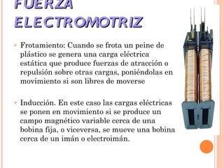 FUERZA ELECTROMOTRIZ Frotamiento: Cuando se frota un peine de plástico se genera una carga eléctrica estática que produce fuerzas de atracción o repulsión sobre otras cargas, poniéndolas en movimiento si son libres de moverse  Inducción. En este caso las cargas eléctricas se ponen en movimiento si se produce un campo magnético variable cerca de una bobina fija, o viceversa, se mueve una bobina cerca de un imán o electroimán.  