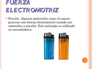 FUERZA ELECTROMOTRIZ  Presión. Algunos materiales como el cuarzo generan una fuerza electromotriz cuando son sometidos a presión. Este principio es utilizado en encendedores 