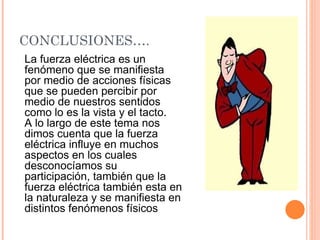 CONCLUSIONES…. La fuerza eléctrica es un fenómeno que se manifiesta por medio de acciones físicas que se pueden percibir por medio de nuestros sentidos como lo es la vista y el tacto. A lo largo de este tema nos dimos cuenta que la fuerza eléctrica influye en muchos aspectos en los cuales desconocíamos su participación, también que la fuerza eléctrica también esta en la naturaleza y se manifiesta en distintos fenómenos físicos 