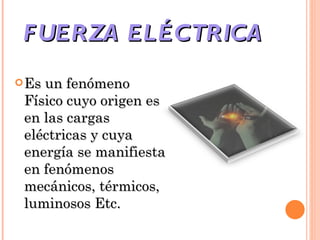 FUERZA ELÉCTRICA  Es un fenómeno Físico cuyo origen es en las cargas eléctricas y cuya energía se manifiesta en fenómenos mecánicos, térmicos, luminosos Etc. 