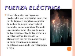 FUERZA ELÉCTRICA Generalmente, los rayos son producidos por partículas positivas por la tierra y negativas a partir de nubes de desarrollo vertical llamadas cumulonimbos. Cuando un cumulonimbo alcanza la zona de transición entre la troposfera y la estratosfera (capas de la atmosfera) las cargas positivas de la nube atraen a las cargas negativas, causando un relámpago o rayo. 