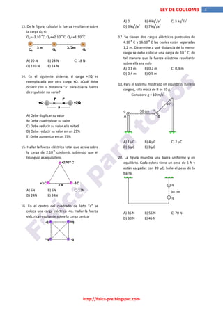 http://fisica-pre.blogspot.com
3
LEY DE COULOMB
13. De la figura, calcular la fuerza resultante sobre
la carga Q2 si:
Q1=+3.10
-4
C; Q2=+2.10
-4
C; Q3=+1.10
-3
C
A) 20 N B) 24 N C) 18 N
D) 170 N E) 14 N
14. En el siguiente sistema, si carga +2Q es
reemplazada por otra carga +Q. ¿Qué debe
ocurrir con la distancia "a" para que la fuerza
de repulsión no varíe?
A) Debe duplicar su valor
B) Debe cuadriplicar su valor
C) Debe reducir su valor a la mitad
D) Debe reducir su valor en un 25%
E) Debe aumentar en un 35%
15. Hallar la fuerza eléctrica total que actúa sobre
la carga de 2.10
-9
coulomb, sabiendo que el
triángulo es equilátero.
A) 6N B) 6N C) 12N
D) 24N E) 24N
16. En el centro del cuadrado de lado “a” se
coloca una carga eléctrica -4q. Hallar la fuerza
eléctrica resultante sobre la carga central
A) 0 B) 4 kq
2
/a
2
C) 5 kq
2
/a
2
D) 3 kq
2
/a
2
E) 7 kq
2
/a
2
17. Se tienen dos cargas eléctricas puntuales de
4.10
-8
C y 16.10
-8
C las cuales están separadas
1,2 m. Determine a qué distancia de la menor
carga se debe colocar una carga de 10
-8
C, de
tal manera que la fuerza eléctrica resultante
sobre ella sea nula
A) 0,1 m B) 0,2 m C) 0,3 m
D) 0,4 m E) 0,5 m
18. Para el sistema mostrado en equilibrio, halle la
carga q, si la masa de B es 10 g.
Considere g = 10 m/s
2
30 cm
-
+
45°
q
A B
q
A) 1 µC B) 4 µC C) 2 µC
D) 5 µC E) 3 µC
20. La figura muestra una barra uniforme y en
equilibrio. Cada esfera tiene un peso de 5 N y
están cargadas con 20 µC, halle el peso de la
barra.
+
-
30 cm
q
q
A) 35 N B) 55 N C) 70 N
D) 30 N E) 45 N
 