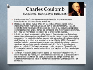 Charles Coulomb
(Angulema, Francia, 1736-París, 1806)
O Las fuerzas de Coulomb son unas de las más importantes que
intervienen en las reacciones atómicas.
O Después de pasar nueve años en las Indias Occidentales como
ingeniero militar, regresó a Francia con la salud maltrecha. Tras el
estallido de la Revolución Francesa, se retiró a su pequeña propiedad
en la localidad de Blois, donde se consagró a la investigación científica.
En 1802 fue nombrado inspector de la enseñanza pública.
O Influido por los trabajos del inglés Joseph Priestley (ley de Priestley)
sobre la repulsión entre cargas eléctricas del mismo signo, desarrolló
un aparato de medición de las fuerzas eléctricas involucradas en la ley
de Priestley, y publicó sus resultados entre 1785 y 1789. Estableció
que las fuerzas generadas entre polos magnéticos iguales u opuestos
son inversamente proporcionales al cuadrado de la distancia entre
ellos, lo cual sirvió de base para que, posteriormente, Simon-Denis
Poisson elaborara la teoría matemática que explica las fuerzas de tipo
magnético.
O También realizó investigaciones sobre las fuerzas de rozamiento, y
sobre molinos de viento, así como también acerca de la elasticidad de
los metales y las fibras de seda. La unidad de carga eléctrica del
Sistema Internacional lleva el nombre de culombio (simbolizado C) en
su honor.
 