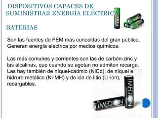   DISPOSITIVOS CAPACES DE SUMINISTRAR ENERGÍA ELÉCTRICA BATERIAS Son las fuentes de FEM más conocidas del gran público. Generan energía eléctrica por medios químicos. Las más comunes y corrientes son las de carbón-zinc y las alcalinas, que cuando se agotan no admiten recarga. Las hay también de níquel-cadmio (NiCd), de níquel e hidruro metálico (Ni-MH) y de ión de litio (Li-ion), recargables. 