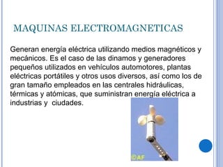 MAQUINAS ELECTROMAGNETICAS Generan energía eléctrica utilizando medios magnéticos y mecánicos. Es el caso de las dinamos y generadores pequeños utilizados en vehículos automotores, plantas eléctricas portátiles y otros usos diversos, así como los de gran tamaño empleados en las centrales hidráulicas, térmicas y atómicas, que suministran energía eléctrica a industrias y  ciudades. 