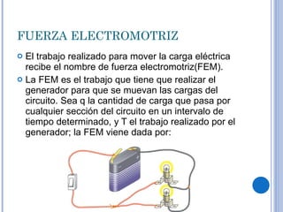 FUERZA ELECTROMOTRIZ El trabajo realizado para mover la carga eléctrica recibe el nombre de fuerza electromotriz(FEM). La FEM es el trabajo que tiene que realizar el generador para que se muevan las cargas del circuito. Sea q la cantidad de carga que pasa por cualquier sección del circuito en un intervalo de tiempo determinado, y T el trabajo realizado por el generador; la FEM viene dada por: 
