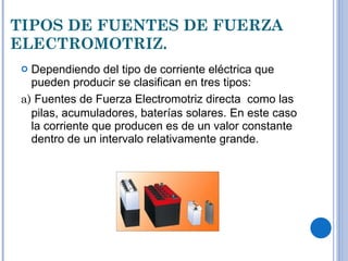 TIPOS DE FUENTES DE FUERZA ELECTROMOTRIZ. Dependiendo del tipo de corriente eléctrica que pueden producir se clasifican en tres tipos: a)  Fuentes de Fuerza Electromotriz directa  como las pilas, acumuladores, baterías solares.   En este caso la corriente que producen es de un valor constante dentro de un intervalo relativamente grande.  