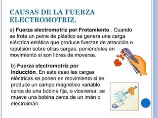 CAUSAS DE LA FUERZA ELECTROMOTRIZ. a)  Fuerza electromotriz por Frotamiento  . Cuando se frota un peine de plástico se genera una carga eléctrica estática que produce fuerzas de atracción o repulsión sobre otras cargas, poniéndolas en movimiento si son libres de moverse. b)  Fuerza electromotriz por inducción . En este caso las cargas eléctricas se ponen en movimiento si se produce un campo magnético variable cerca de una bobina fija, o viceversa, se mueve una bobina cerca de un imán o electroimán. 