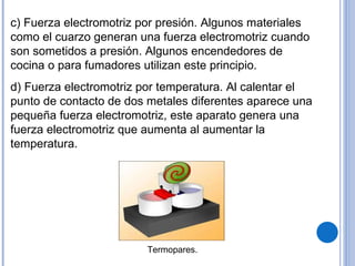 c) Fuerza electromotriz por presión. Algunos materiales como el cuarzo generan una fuerza electromotriz cuando son sometidos a presión. Algunos encendedores de cocina o para fumadores utilizan este principio. d) Fuerza electromotriz por temperatura. Al calentar el punto de contacto de dos metales diferentes aparece una pequeña fuerza electromotriz, este aparato genera una fuerza electromotriz que aumenta al aumentar la temperatura. Termopares. 