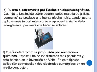 e)  Fuerza electromotriz por Radiación electromagnética . Cuando la Luz incide sobre determinados materiales (silicio, germanio) se produce una fuerza electromotriz dando lugar a aplicaciones importantes como el aprovechamiento de la energía solar por medio de baterías solares. f)  Fuerza electromotriz producida por reacciones químicas . Este es uno de los sistemas más populares y está basado en la invención de Volta. En este tipo de aplicación se necesitan dos electrodos sumergidos en un medio conductor.  