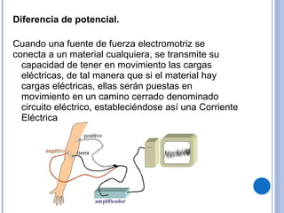 Diferencia de potencial. Cuando una fuente de fuerza electromotriz se conecta a un material cualquiera, se transmite su capacidad de tener en movimiento las cargas eléctricas, de tal manera que si el material hay cargas eléctricas, ellas serán puestas en movimiento en un camino cerrado denominado circuito eléctrico, estableciéndose así una Corriente Eléctrica 