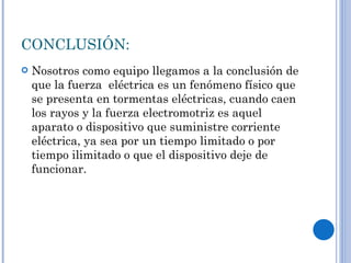 CONCLUSIÓN: Nosotros como equipo llegamos a la conclusión de que la fuerza  eléctrica es un fenómeno físico que se presenta en tormentas eléctricas, cuando caen los rayos y la fuerza electromotriz es aquel aparato o dispositivo que suministre corriente eléctrica, ya sea por un tiempo limitado o por tiempo ilimitado o que el dispositivo deje de funcionar. 