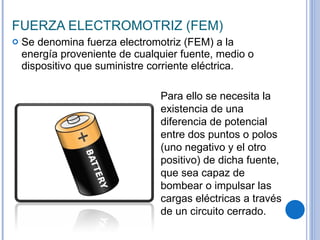 FUERZA ELECTROMOTRIZ (FEM) Se denomina fuerza electromotriz (FEM) a la energía proveniente de cualquier fuente, medio o dispositivo que suministre corriente eléctrica. Para ello se necesita la existencia de una diferencia de potencial entre dos puntos o polos (uno negativo y el otro positivo) de dicha fuente, que sea capaz de bombear o impulsar las cargas eléctricas a través de un circuito cerrado. 