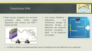 Dispositivos FEM
 Todo circuito completo con corriente
constante debe incluir algún
dispositivo que provea una FEM =
fuente de FEM
• Una fuente FEMideal =
dispositivo que
transforma energía de
diferente formas en
diferencia de potencial
eléctrico constante ⎯
ideal ⇒ sin disipación
de energía.
• La FEM se define cuantitativamente como la magnitud de esta diferencia de potencial.
 