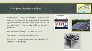 Ejemplos dispositivos FEM
 Generadores eléctricos(energía gravitacional,
agua al nivel superior de una presa, o energía de
ligación de combustibles fósiles ⎯ una forma de
energía solar ⎯ como gas natural, carbón y
petróleo).
 Celdas solares(energía de radiación del Sol).
 Termopares (energía termodinámica).
 Celdas de combustible(energía de ligación del
átomo de Hidrogeno).
 