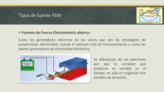Tipos de fuente FEM
 Fuentes de Fuerza Electromotriz alterna :
Como los generadores eléctricos de los carros que son los encargados de
proporcionar electricidad, cuando el vehículo está en funcionamiento o como las
plantas generadoras de electricidad doméstica.
Se diferencian de los anteriores
por que la corriente que
producen es variable en el
tiempo, no sólo en magnitud sino
también de dirección.
 