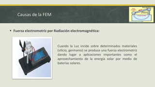 Causas de la FEM
 Fuerza electromotriz por Radiación electromagnética:
Cuando la Luz incide sobre determinados materiales
(silicio, germanio) se produce una fuerza electromotriz
dando lugar a aplicaciones importantes como el
aprovechamiento de la energía solar por medio de
baterías solares.
 