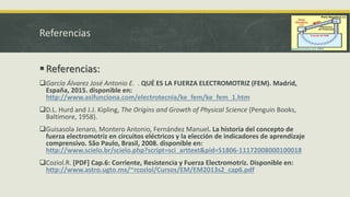 Referencias
Referencias:
García Álvarez José Antonio E. . QUÉ ES LA FUERZA ELECTROMOTRIZ (FEM). Madrid,
España, 2015. disponible en:
http://www.asifunciona.com/electrotecnia/ke_fem/ke_fem_1.htm
D.L. Hurd and J.J. Kipling, The Origins and Growth of Physical Science (Penguin Books,
Baltimore, 1958).
Guisasola Jenaro, Montero Antonio, Fernández Manuel. La historia del concepto de
fuerza electromotriz en circuitos eléctricos y la elección de indicadores de aprendizaje
comprensivo. São Paulo, Brasil, 2008. disponible en:
http://www.scielo.br/scielo.php?script=sci_arttext&pid=S1806-11172008000100018
Coziol.R. [PDF] Cap.6: Corriente, Resistencia y Fuerza Electromotriz. Disponible en:
http://www.astro.ugto.mx/~rcoziol/Cursos/EM/EM2013s2_cap6.pdf
 