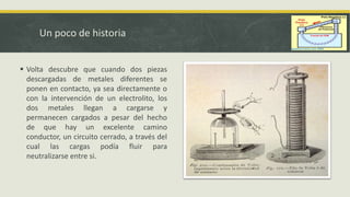 Un poco de historia
 Volta descubre que cuando dos piezas
descargadas de metales diferentes se
ponen en contacto, ya sea directamente o
con la intervención de un electrolito, los
dos metales llegan a cargarse y
permanecen cargados a pesar del hecho
de que hay un excelente camino
conductor, un circuito cerrado, a través del
cual las cargas podía fluir para
neutralizarse entre si.
 