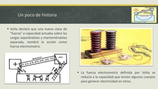 Un poco de historia
 Volta declaró que una nueva clase de
"fuerza" o capacidad actuaba sobre las
cargas separándolas y manteniéndolas
separada, nombró la acción como
fuerza electromotriz.
 La fuerza electromotriz definida por Volta se
reducía a la capacidad que tenían algunos cuerpos
para generar electricidad en otros.
 
