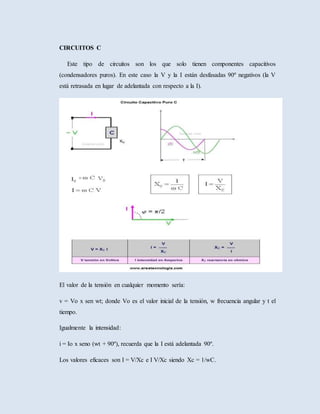 CIRCUITOS C
Este tipo de circuitos son los que solo tienen componentes capacitivos
(condensadores puros). En este caso la V y la I están desfasadas 90º negativos (la V
está retrasada en lugar de adelantada con respecto a la I).
El valor de la tensión en cualquier momento sería:
v = Vo x sen wt; donde Vo es el valor inicial de la tensión, w frecuencia angular y t el
tiempo.
Igualmente la intensidad:
i = Io x seno (wt + 90º), recuerda que la I está adelantada 90º.
Los valores eficaces son I = V/Xc e I V/Xc siendo Xc = 1/wC.
 