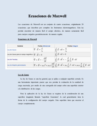 Las ecuaciones de Maxwell son un conjunto de cuatro ecuaciones, originalmente 20
ecuaciones; que describen por completo los fenómenos electromagnéticos. Esta ley
permite encontrar de manera fácil el campo eléctrico, de manera sumamente fácil
para cuerpos cargados geométricamente de manera regular.
Ecuaciones de Maxwell
Ley de Gauss
La ley de Gauss es una ley general, que se aplica a cualquier superficie cerrada. Es
una herramienta importante puesto que nos permita la evaluación de la cantidad de
carga encerrada, por medio de una cartografía del campo sobre una superficie exterior
a la distribución de las cargas.
Para la aplicación de la ley de Gauss se requiere de la consideración de una
superficie imaginaria llamada “superficie Gaussiana”, la cual generalmente tiene la
forma de la configuración del cuerpo cargado. Esta superficie tiene que encerrar al
cuerpo completamente.
 