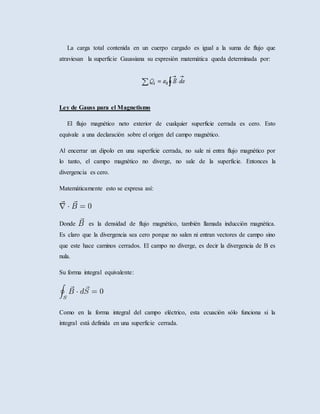La carga total contenida en un cuerpo cargado es igual a la suma de flujo que
atraviesan la superficie Gaussiana su expresión matemática queda determinada por:
Ley de Gauss para el Magnetismo
El flujo magnético neto exterior de cualquier superficie cerrada es cero. Esto
equivale a una declaración sobre el origen del campo magnético.
Al encerrar un dipolo en una superficie cerrada, no sale ni entra flujo magnético por
lo tanto, el campo magnético no diverge, no sale de la superficie. Entonces la
divergencia es cero.
Matemáticamente esto se expresa así:
Donde es la densidad de flujo magnético, también llamada inducción magnética.
Es claro que la divergencia sea cero porque no salen ni entran vectores de campo sino
que este hace caminos cerrados. El campo no diverge, es decir la divergencia de B es
nula.
Su forma integral equivalente:
Como en la forma integral del campo eléctrico, esta ecuación sólo funciona si la
integral está definida en una superficie cerrada.
 