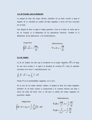 Ley de Faraday para la Inducción
La integral de línea del campo eléctrico alrededor de un bucle cerrado es igual al
negativo de la velocidad de cambio del flujo magnético a través del área encerrada
por el bucle.
Esta integral de línea es igual al voltaje generado o fem en el bucle, de modo que la
ley de Faraday es el fundamento de los generadores eléctricos. También es el
fundamento de las inductancias y los transformadores.
Ley de Ampère
La ley de Ampère nos dice que la circulación en un campo magnético ( ) a lo largo
de una curva cerrada C es igual a la densidad de corriente ( ) sobre la superficie
encerrada en la curva C, matemáticamente así:
Donde es la permeabilidad magnética en el vacío.
En el caso de un campo eléctrico estático, la integral de línea del campo magnético
alrededor de un bucle cerrado es proporcional a la corriente eléctrica que fluye a
través del cable del bucle. Esto es útil para el cálculo del campo magnético de
geometrías simples.
 
