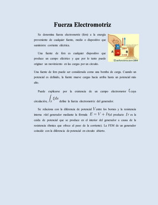 Se denomina fuerza electromotriz (fem) a la energía
proveniente de cualquier fuente, medio o dispositivo que
suministre corriente eléctrica.
Una fuente de fem es cualquier dispositivo que
produce un campo eléctrico y que por lo tanto puede
originar un movimiento en las cargas por un circuito.
Una fuente de fem puede ser considerada como una bomba de carga. Cuando un
potencial es definido, la fuente mueve cargas hacia arriba hasta un potencial más
alto.
Puede explicarse por la existencia de un campo electromotor cuya
circulación, define la fuerza electromotriz del generador.
Se relaciona con la diferencia de potencial entre los bornes y la resistencia
interna del generador mediante la fórmula (el producto es la
caída de potencial que se produce en el interior del generador a causa de la
resistencia óhmica que ofrece al paso de la corriente). La FEM de un generador
coincide con la diferencia de potencial en circuito abierto.
 