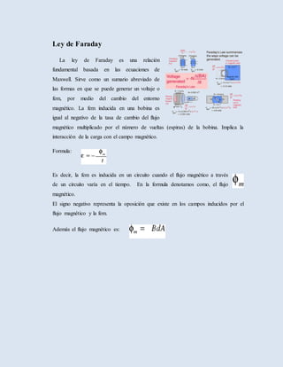 Ley de Faraday
La ley de Faraday es una relación
fundamental basada en las ecuaciones de
Maxwell. Sirve como un sumario abreviado de
las formas en que se puede generar un voltaje o
fem, por medio del cambio del entorno
magnético. La fem inducida en una bobina es
igual al negativo de la tasa de cambio del flujo
magnético multiplicado por el número de vueltas (espiras) de la bobina. Implica la
interacción de la carga con el campo magnético.
Formula:
Es decir, la fem es inducida en un circuito cuando el flujo magnético a través
de un circuito varía en el tiempo. En la formula denotamos como, el flujo
magnético.
El signo negativo representa la oposición que existe en los campos inducidos por el
flujo magnético y la fem.
Además el flujo magnético es:
 