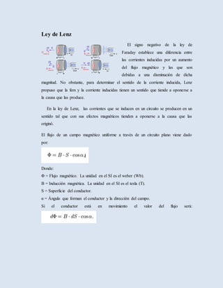 Ley de Lenz
El signo negativo de la ley de
Faraday establece una diferencia entre
las corrientes inducidas por un aumento
del flujo magnético y las que son
debidas a una disminución de dicha
magnitud. No obstante, para determinar el sentido de la corriente inducida, Lenz
propuso que la fem y la corriente inducidas tienen un sentido que tiende a oponerse a
la causa que las produce.
En la ley de Lenz, las corrientes que se inducen en un circuito se producen en un
sentido tal que con sus efectos magnéticos tienden a oponerse a la causa que las
originó.
El flujo de un campo magnético uniforme a través de un circuito plano viene dado
por:
Donde:
Φ = Flujo magnético. La unidad en el SI es el weber (Wb).
B = Inducción magnética. La unidad en el SI es el tesla (T).
S = Superficie del conductor.
α = Ángulo que forman el conductor y la dirección del campo.
Si el conductor está en movimiento el valor del flujo será:
 