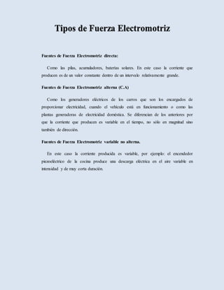 Fuentes de Fuerza Electromotriz directa:
Como las pilas, acumuladores, baterías solares. En este caso la corriente que
producen es de un valor constante dentro de un intervalo relativamente grande.
Fuentes de Fuerza Electromotriz alterna (C.A)
Como los generadores eléctricos de los carros que son los encargados de
proporcionar electricidad, cuando el vehículo está en funcionamiento o como las
plantas generadoras de electricidad doméstica. Se diferencian de los anteriores por
que la corriente que producen es variable en el tiempo, no sólo en magnitud sino
también de dirección.
Fuentes de Fuerza Electromotriz variable no alterna.
En este caso la corriente producida es variable, por ejemplo: el encendedor
piezoeléctrico de la cocina produce una descarga eléctrica en el aire variable en
intensidad y de muy corta duración.
 