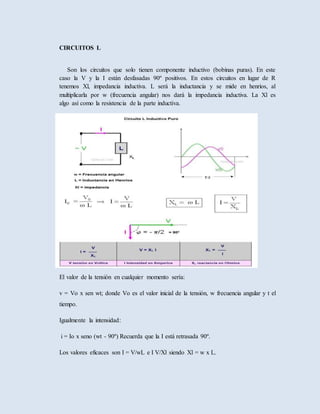 CIRCUITOS L
Son los circuitos que solo tienen componente inductivo (bobinas puras). En este
caso la V y la I están desfasadas 90º positivos. En estos circuitos en lugar de R
tenemos Xl, impedancia inductiva. L será la inductancia y se mide en henrios, al
multiplicarla por w (frecuencia angular) nos dará la impedancia inductiva. La Xl es
algo así como la resistencia de la parte inductiva.
El valor de la tensión en cualquier momento sería:
v = Vo x sen wt; donde Vo es el valor inicial de la tensión, w frecuencia angular y t el
tiempo.
Igualmente la intensidad:
i = Io x seno (wt - 90º) Recuerda que la I está retrasada 90º.
Los valores eficaces son I = V/wL e I V/Xl siendo Xl = w x L.
 