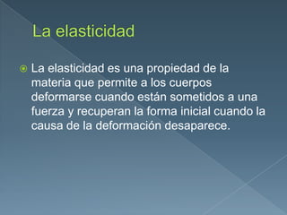  La elasticidad es una propiedad de la
materia que permite a los cuerpos
deformarse cuando están sometidos a una
fuerza y recuperan la forma inicial cuando la
causa de la deformación desaparece.
 
