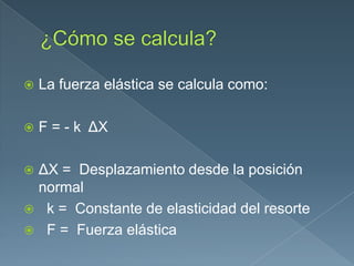  La fuerza elástica se calcula como:
 F = - k ΔX
 ΔX = Desplazamiento desde la posición
normal
 k = Constante de elasticidad del resorte
 F = Fuerza elástica
 