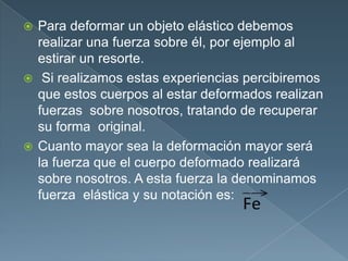 Para deformar un objeto elástico debemos
realizar una fuerza sobre él, por ejemplo al
estirar un resorte.
 Si realizamos estas experiencias percibiremos
que estos cuerpos al estar deformados realizan
fuerzas sobre nosotros, tratando de recuperar
su forma original.
 Cuanto mayor sea la deformación mayor será
la fuerza que el cuerpo deformado realizará
sobre nosotros. A esta fuerza la denominamos
fuerza elástica y su notación es:
 