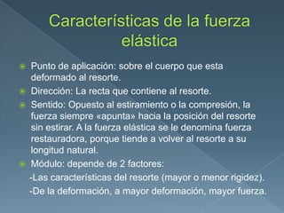  Punto de aplicación: sobre el cuerpo que esta
deformado al resorte.
 Dirección: La recta que contiene al resorte.
 Sentido: Opuesto al estiramiento o la compresión, la
fuerza siempre «apunta» hacia la posición del resorte
sin estirar. A la fuerza elástica se le denomina fuerza
restauradora, porque tiende a volver al resorte a su
longitud natural.
 Módulo: depende de 2 factores:
-Las características del resorte (mayor o menor rigidez).
-De la deformación, a mayor deformación, mayor fuerza.
 
