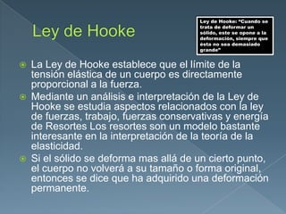  La Ley de Hooke establece que el límite de la
tensión elástica de un cuerpo es directamente
proporcional a la fuerza.
 Mediante un análisis e interpretación de la Ley de
Hooke se estudia aspectos relacionados con la ley
de fuerzas, trabajo, fuerzas conservativas y energía
de Resortes Los resortes son un modelo bastante
interesante en la interpretación de la teoría de la
elasticidad.
 Si el sólido se deforma mas allá de un cierto punto,
el cuerpo no volverá a su tamaño o forma original,
entonces se dice que ha adquirido una deformación
permanente.
Ley de Hooke: “Cuando se
trata de deformar un
sólido, este se opone a la
deformación, siempre que
ésta no sea demasiado
grande”
 