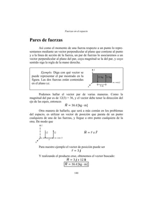 Fuerzas en el espacio
144
Pares de fuerzas
Así como el momento de una fuerza respecto a un punto lo repre-
sentamos mediante un vector perpendicular al plano que contiene al punto
y a la línea de acción de la fuerza, un par de fuerzas lo asociaremos a un
vector perpendicular al plano del par, cuya magnitud se la del par, y cuyo
sentido siga la regla de la mano derecha.
Podemos hallar el vector par de varias maneras. Como la
magnitud del par es de 12(3) = 36, y el vector debe tener la dirección del
eje de las equis, entonces
Otra manera de hallarlo, que será a más común en los problemas
del espacio, es utilizar un vector de posición que parata de un punto
cualquiera de una de las fuerzas, y llegue a otro punto cualquiera de la
otra. De modo que
Para nuestro ejemplo el vector de posición puede ser
Y realizando el producto cruz, obtenemos el vector buscado:
Ejemplo. Diga con qué vector se
puede representar el par mostrado en la
figura. Las dos fuerzas están contenidas
en el plano yz.
12 kg 12 kg
z
y
x 3 m
12 12
z
y
x
r
 