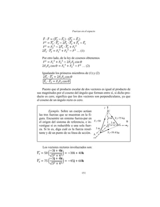 Fuerzas en el espacio
151
… (1)
Por otro lado, de la ley de cosenos obtenemos
… (2)
Igualando los primeros miembros de (1) y (2)
Puesto que el producto escalar de dos vectores es igual al producto de
sus magnitudes por el coseno del ángulo que forman entre sí, si dicho pro-
ducto es cero, significa que los dos vectores son perpendiculares, ya que
el coseno de un ángulo recto es cero.
Los vectores rectores involucrados son:
z
x
y
C
3 m
4 m
BF1=50
kg
o
A
F2=75 kg
F3=59.4 kg
3 m
Ejemplo. Sobre un cuerpo actúan
las tres fuerzas que se muestran en la fi-
gura. Encuentre un sistema fuerza-par en
el origen del sistema de referencia, e in-
vestigue si es reductible a una sola fuer-
za. Si lo es, diga cuál es la fuerza resul-
tante y dé un punto de su línea de acción.
 
