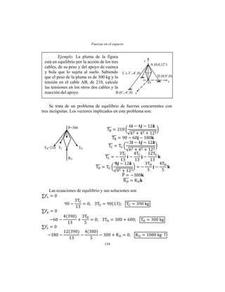 Fuerzas en el espacio
154
Se trata de un problema de equilibrio de fuerzas concurrentes con
tres incógnitas. Los vectores implicados en este problema son:
Las ecuaciones de equilibrio y sus soluciones son
B (6’,-4’,0) x
A (0,0,12’)
y
z
O
D (0,9’,0)
C (-3’,-4’,0)
Ejemplo. La pluma de la figura
está en equilibrio por la acción de los tres
cables, de su peso y del apoyo de cuenca
y bola que lo sujeta al suelo. Sabiendo
que el peso de la pluma es de 300 kg y la
tensión en el cable AB, de 210, calcule
las tensiones en los otros dos cables y la
reacción del apoyo.
P=300
TB=210 TC TD
RO
 