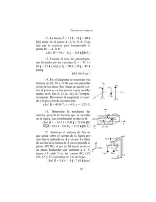 Fuerzas en el espacio
161
(3,2)
(2,4)
(4,7)
x
y
z
20 # 10 #
30#
x
y
z
5 ton 4 ton
45°
3 ton
20 ton∙m
F
E
G
D
C
B
A
(4,2,0)
(2,2,0)
(4,5,2)
(0,3,2)
(2,0,2)
(4,0,2)
40#
20#
30#
x
y
z
16. La fuerza = 12 i – 18 j + 10 k
lb actúa en el punto A (6, 8, 5) ft. Diga
qué par se requiere para transportarla al
punto B ( 1, 4, 2) ft.
(Sol. = 94 i – 14 j – 138 k lb·ft )
17. Calcule el área del paralelogra-
mo formado por los vectores = – 75 i +
60 j + 25 k mm y = 50 i + 30 j – 45 k
mm .
(Sol. 66.3 cm2
)
18. En el diagrama se muestran tres
fuerzas de 20, 10 y 30 lb que son paralelas
al eje de las zetas. Sus líneas de acción cor-
tan al plano xy en los puntos cuyas coorde-
nadas, en ft, son (3, 2), (2, 4) y (4,7) respec-
tivamente. Determine la magnitud, el sentí-
do y la posición de su resultante.
(Sol. R = 40 lb ; x = 4 ft; y = 5.25 ft)
19. Determine la resultante del
sistema general de fuerzas que se muestra
en la figura. Las coordenadas se dan en ft.
(Sol. = – 34.7 i + 9.45 j + 32.8 k lb
= 29.6 i – 159.8 j + 35.5 k lb·ft )
20. Sustituya el sistema de fuerzas
que actúa sobre el cuerpo de la figura por
una fuerza aplicada en A y un par. La línea
de acción de la fuerza de 4 ton es paralela al
plano ABCDE; el par de 20 ton·m actúa en
un plano horizontal que contiene a A. El
tramo AB mide 3 m; los tramos BC, CD,
DE, EF y EG son todos de 1 m de largo.
(Sol. = 2.83 i – 3 j – 7.83 k ton
 