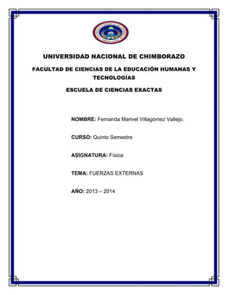 UNIVERSIDAD NACIONAL DE CHIMBORAZO
FACULTAD DE CIENCIAS DE LA EDUCACIÓN HUMANAS Y
TECNOLOGÍAS
ESCUELA DE CIENCIAS EXACTAS
NOMBRE: Fernanda Marivel Villagómez Vallejo.
CURSO: Quinto Semestre
ASIGNATURA: Física
TEMA: FUERZAS EXTERNAS
AÑO: 2013 – 2014
 
