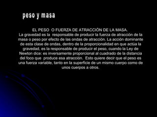 EL PESO  O FUERZA DE ATRACCIÓN DE LA MASA.  La gravedad es la  responsable de producir la fuerza de atracción de la masa o peso por efecto de las ondas de atracción. La acción dominante de esta clase de ondas, dentro de la proporcionalidad en que actúa la gravedad, es la responsable de producir el peso, cuando la Ley de Newton dice: es inversamente proporcional al cuadrado de la distancia del foco que  produce esa atracción.  Esto quiere decir que el peso es una fuerza variable, tanto en la superficie de un mismo cuerpo como de unos cuerpos a otros. peso y masa  