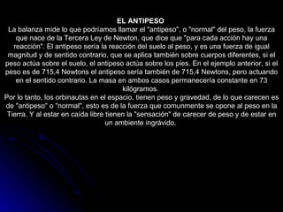 EL ANTIPESO   La balanza mide lo que podríamos llamar el "antipeso", o "normal" del peso, la fuerza que nace de la Tercera Ley de Newton, que dice que "para cada acción hay una reacción". El antipeso sería la reacción del suelo al peso, y es una fuerza de igual magnitud y de sentido contrario, que se aplica también sobre cuerpos diferentes, si el peso actúa sobre el suelo, el antipeso actúa sobre los pies. En el ejemplo anterior, si el peso es de 715,4 Newtons el antipeso sería también de 715,4 Newtons, pero actuando en el sentido contrario. La masa en ambos casos permanecería constante en 73 kilógramos.  Por lo tanto, los orbinautas en el espacio, tienen peso y gravedad, de lo que carecen es de "antipeso" o "normal", esto es de la fuerza que comunmente se opone al peso en la Tierra. Y al estar en caída libre tienen la "sensación" de carecer de peso y de estar en un ambiente ingrávido.  