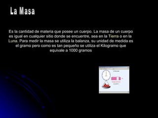 Es la cantidad de materia que posee un cuerpo. La masa de un cuerpo es igual en cualquier sitio donde se encuentre, sea en la  Tierra  o en la  Luna . Para medir la masa se utiliza la balanza, su unidad de medida es el gramo pero como es tan pequeño se utiliza el Kilogramo que equivale a 1000 gramos La Masa 